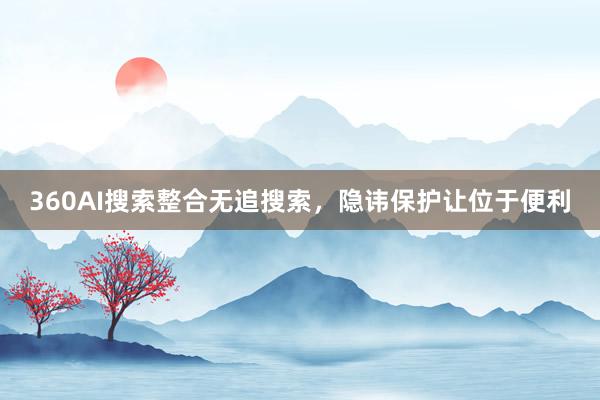 360AI搜索整合无追搜索，隐讳保护让位于便利