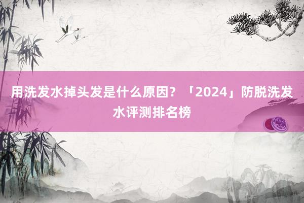 用洗发水掉头发是什么原因？「2024」防脱洗发水评测排名榜