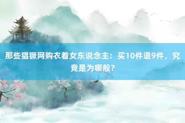 那些猖獗网购衣着女东说念主：买10件退9件，究竟是为哪般？