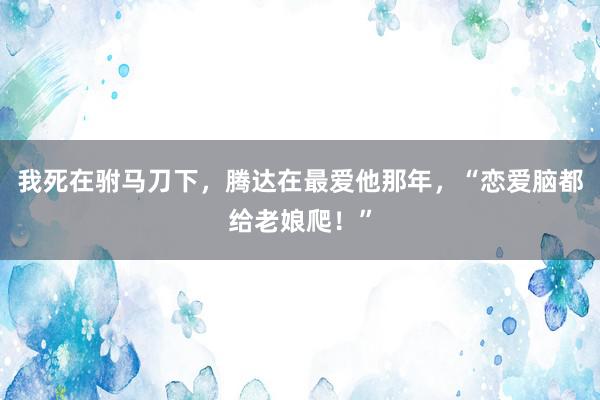 我死在驸马刀下，腾达在最爱他那年，“恋爱脑都给老娘爬！”