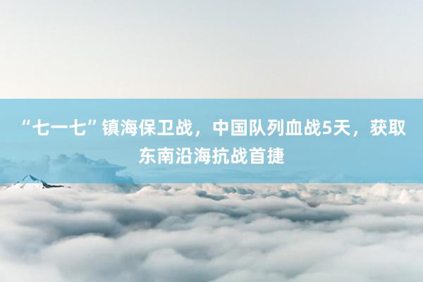 “七一七”镇海保卫战，中国队列血战5天，获取东南沿海抗战首捷