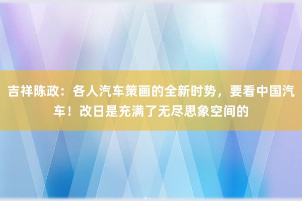 吉祥陈政：各人汽车策画的全新时势，要看中国汽车！改日是充满了无尽思象空间的