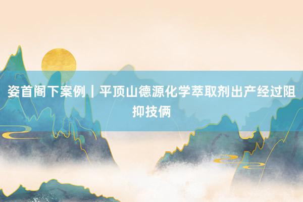 姿首阁下案例｜平顶山德源化学萃取剂出产经过阻抑技俩