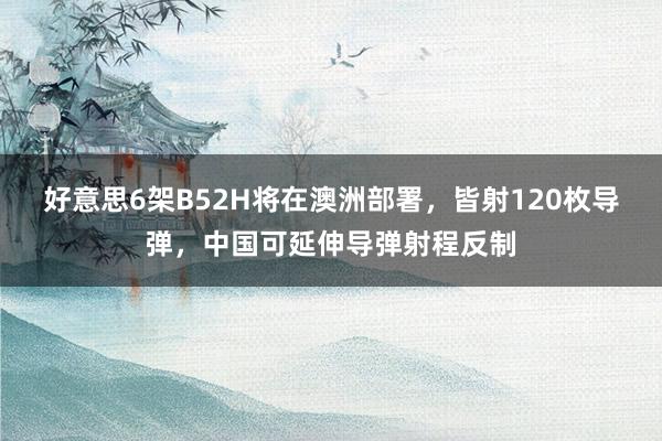 好意思6架B52H将在澳洲部署，皆射120枚导弹，中国可延伸导弹射程反制