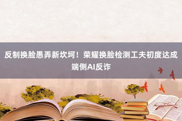 反制换脸愚弄新坎坷！荣耀换脸检测工夫初度达成端侧AI反诈