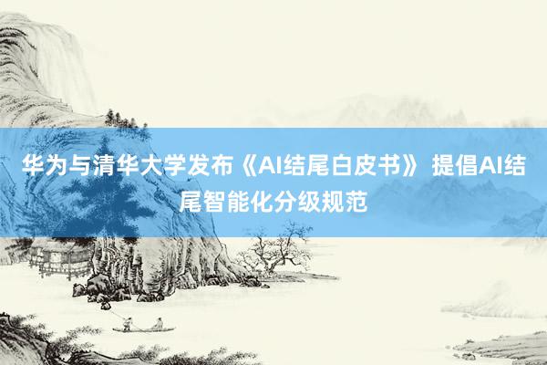 华为与清华大学发布《AI结尾白皮书》 提倡AI结尾智能化分级规范