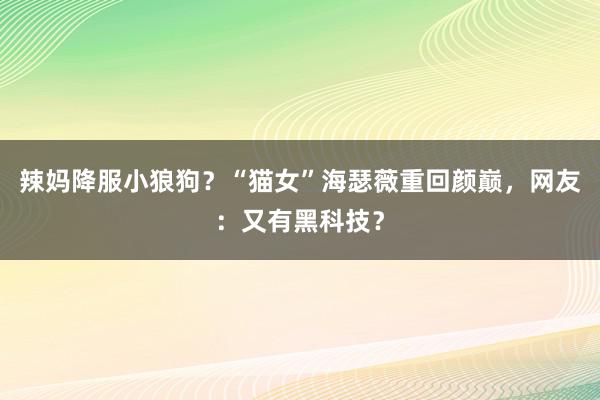 辣妈降服小狼狗？“猫女”海瑟薇重回颜巅，网友：又有黑科技？