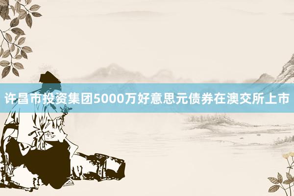 许昌市投资集团5000万好意思元债券在澳交所上市