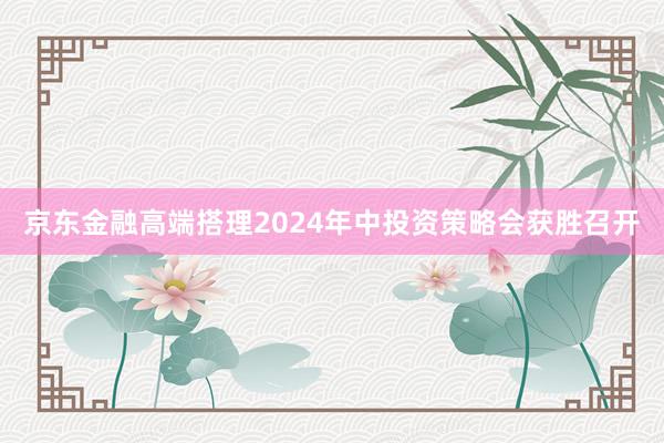 京东金融高端搭理2024年中投资策略会获胜召开