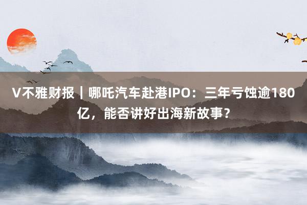 V不雅财报｜哪吒汽车赴港IPO：三年亏蚀逾180亿，能否讲好出海新故事？