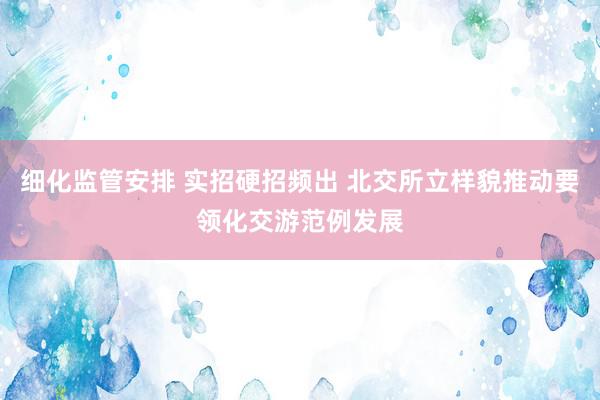 细化监管安排 实招硬招频出 北交所立样貌推动要领化交游范例发展