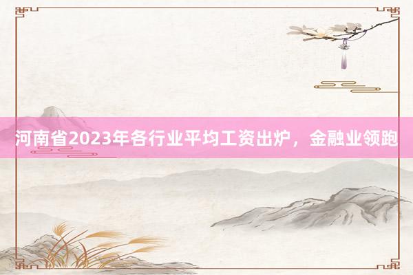 河南省2023年各行业平均工资出炉，金融业领跑