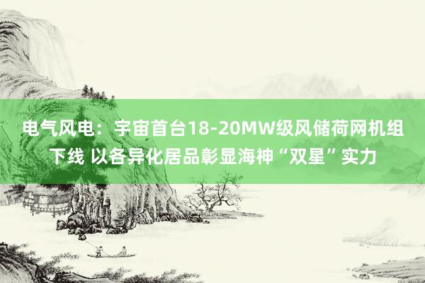 电气风电：宇宙首台18-20MW级风储荷网机组下线 以各异化居品彰显海神“双星”实力