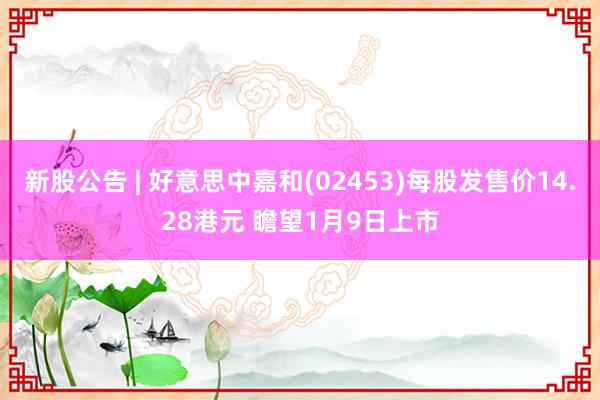 新股公告 | 好意思中嘉和(02453)每股发售价14.28港元 瞻望1月9日上市