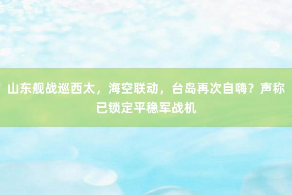 山东舰战巡西太，海空联动，台岛再次自嗨？声称已锁定平稳军战机