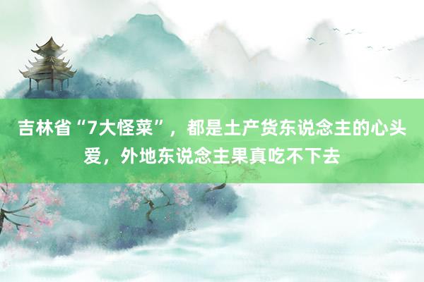 吉林省“7大怪菜”，都是土产货东说念主的心头爱，外地东说念主果真吃不下去