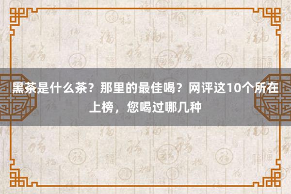 黑茶是什么茶？那里的最佳喝？网评这10个所在上榜，您喝过哪几种