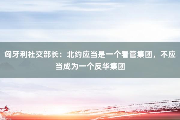 匈牙利社交部长：北约应当是一个看管集团，不应当成为一个反华集团