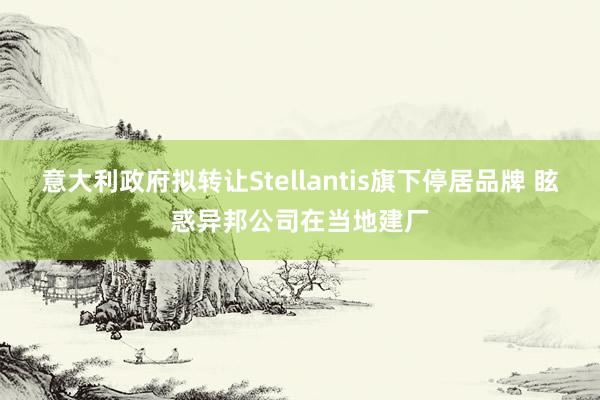 意大利政府拟转让Stellantis旗下停居品牌 眩惑异邦公司在当地建厂