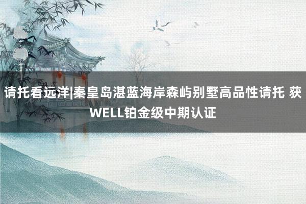 请托看远洋|秦皇岛湛蓝海岸森屿别墅高品性请托 获WELL铂金级中期认证