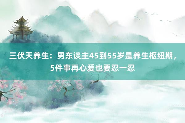 三伏天养生：男东谈主45到55岁是养生枢纽期，5件事再心爱也要忍一忍