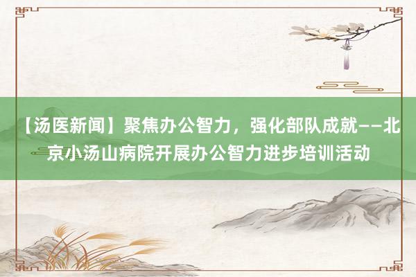 【汤医新闻】聚焦办公智力，强化部队成就——北京小汤山病院开展办公智力进步培训活动