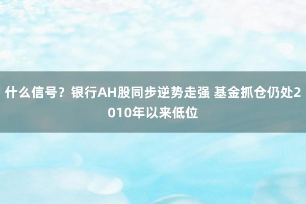 什么信号？银行AH股同步逆势走强 基金抓仓仍处2010年以来低位