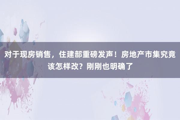 对于现房销售，住建部重磅发声！房地产市集究竟该怎样改？刚刚也明确了