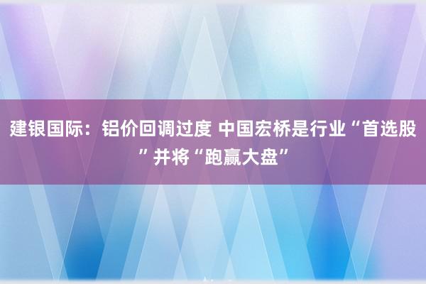 建银国际：铝价回调过度 中国宏桥是行业“首选股”并将“跑赢大盘”