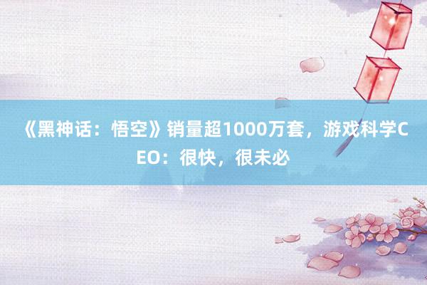 《黑神话：悟空》销量超1000万套，游戏科学CEO：很快，很未必