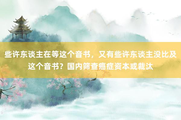 些许东谈主在等这个音书，又有些许东谈主没比及这个音书？国内筛查癌症资本或裁汰