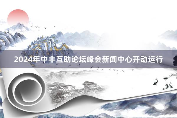 2024年中非互助论坛峰会新闻中心开动运行