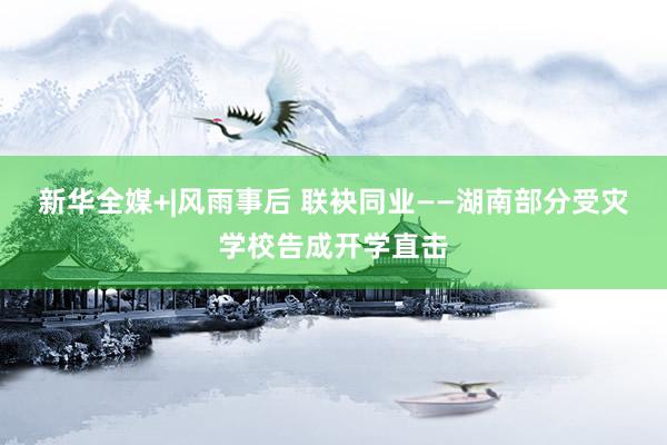 新华全媒+|风雨事后 联袂同业——湖南部分受灾学校告成开学直击