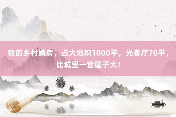 我的乡村婚房，占大地积1000平，光客厅70平，比城里一套屋子大！