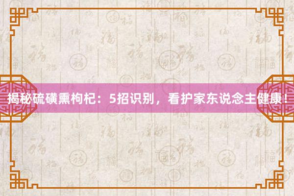 揭秘硫磺熏枸杞：5招识别，看护家东说念主健康！