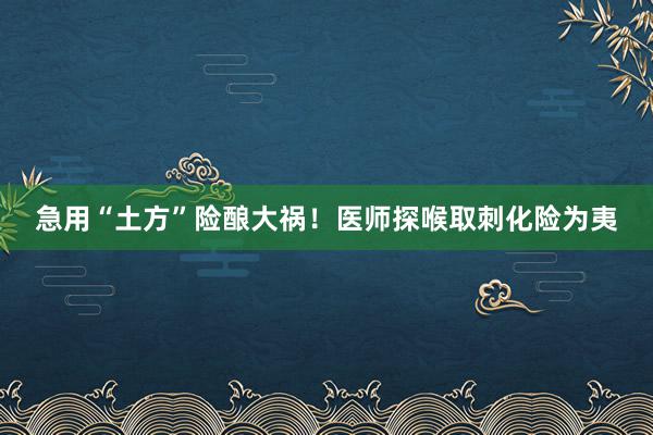 急用“土方”险酿大祸！医师探喉取刺化险为夷