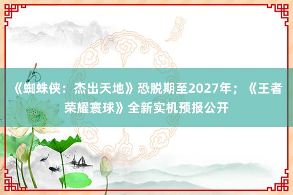 《蜘蛛侠：杰出天地》恐脱期至2027年；《王者荣耀寰球》全新实机预报公开