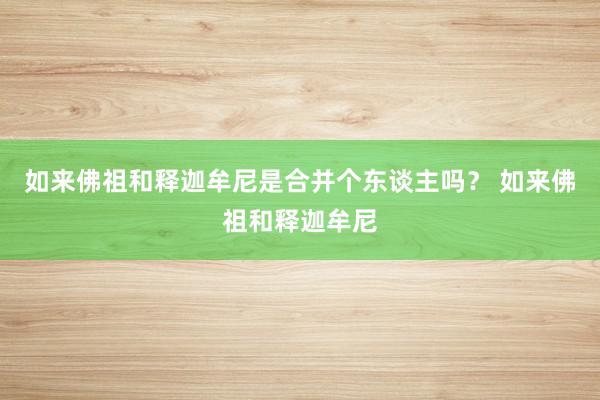 如来佛祖和释迦牟尼是合并个东谈主吗？ 如来佛祖和释迦牟尼