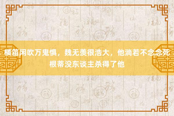 横笛闲吹万鬼惧，魏无羡很浩大，他淌若不念念死根蒂没东谈主杀得了他