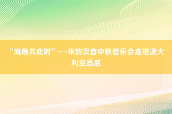 “海角共此时”——华韵贵音中秋音乐会走进澳大利亚悉尼