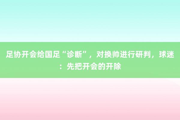 足协开会给国足“诊断”，对换帅进行研判，球迷：先把开会的开除