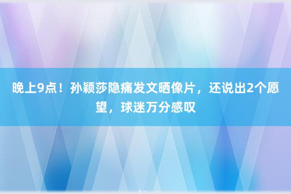 晚上9点！孙颖莎隐痛发文晒像片，还说出2个愿望，球迷万分感叹