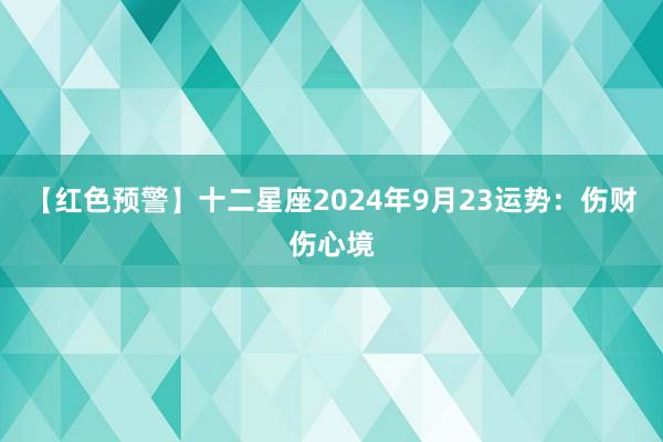 【红色预警】十二星座2024年9月23运势：伤财伤心境