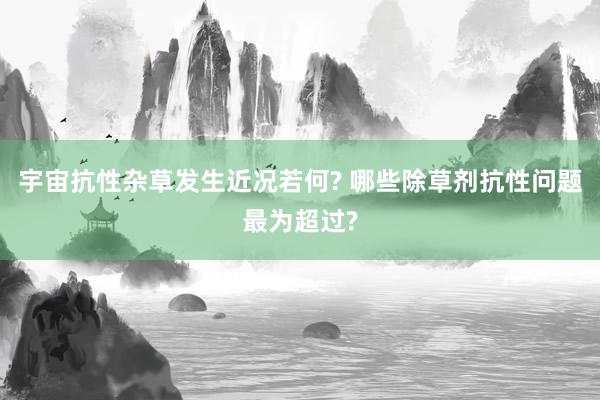 宇宙抗性杂草发生近况若何? 哪些除草剂抗性问题最为超过?