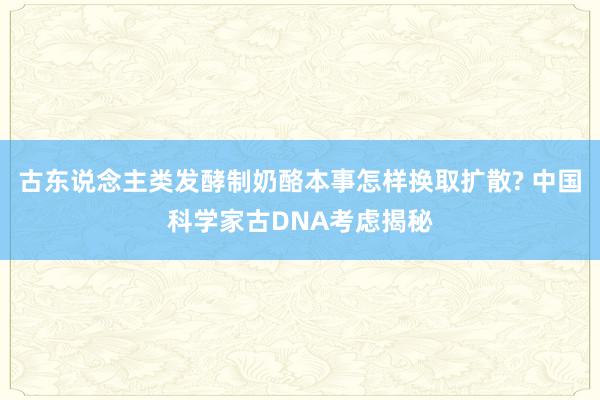 古东说念主类发酵制奶酪本事怎样换取扩散? 中国科学家古DNA考虑揭秘