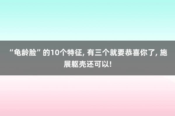 “龟龄脸”的10个特征, 有三个就要恭喜你了, 施展躯壳还可以!