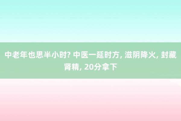 中老年也思半小时? 中医一延时方, 滋阴降火, 封藏肾精, 20分拿下