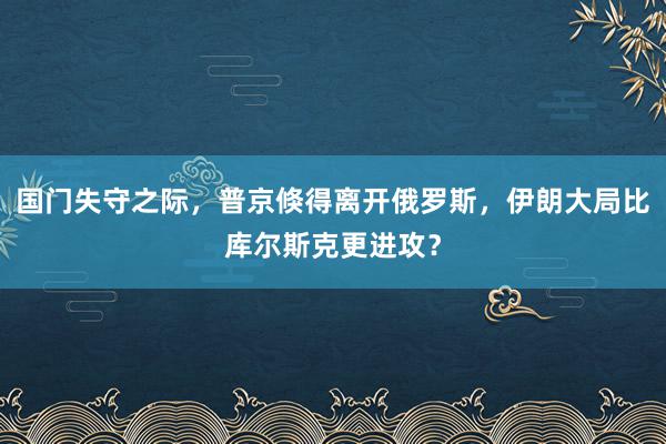 国门失守之际，普京倏得离开俄罗斯，伊朗大局比库尔斯克更进攻？