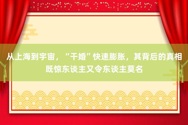 从上海到宇宙，“干婚”快速膨胀，其背后的真相既惊东谈主又令东谈主莫名