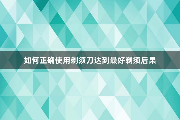 如何正确使用剃须刀达到最好剃须后果